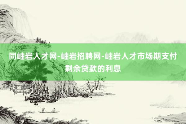 同岫岩人才网-岫岩招聘网-岫岩人才市场期支付剩余贷款的利息