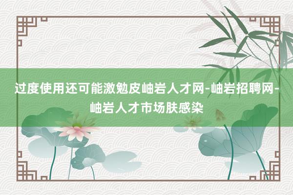 过度使用还可能激勉皮岫岩人才网-岫岩招聘网-岫岩人才市场肤感染