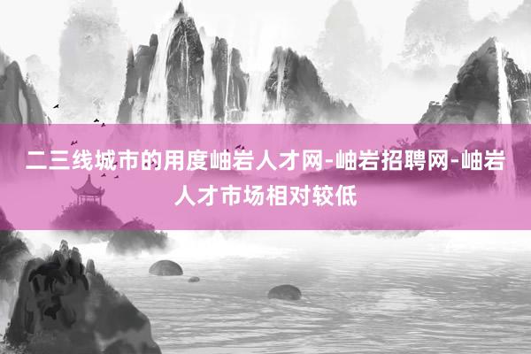 二三线城市的用度岫岩人才网-岫岩招聘网-岫岩人才市场相对较低
