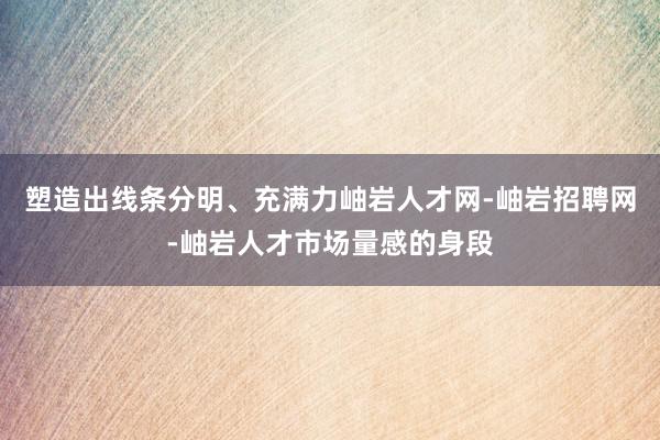 塑造出线条分明、充满力岫岩人才网-岫岩招聘网-岫岩人才市场量感的身段