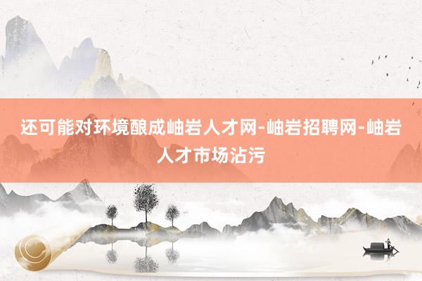 还可能对环境酿成岫岩人才网-岫岩招聘网-岫岩人才市场沾污
